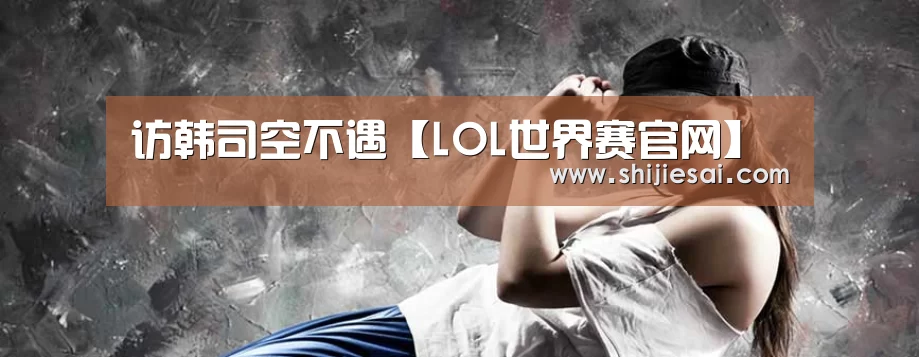 访韩司空不遇【LOL世界赛官网】(图1) 英雄联盟世界赛
